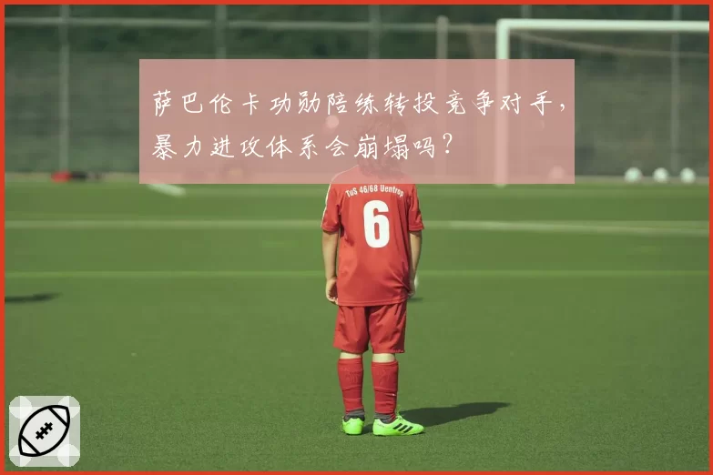 萨巴伦卡功勋陪练转投竞争对手,暴力进攻体系会崩塌吗?