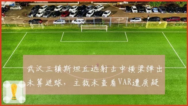 武汉三镇斯坦丘远射击中横梁弹出未算进球，主裁未查看VAR遭质疑