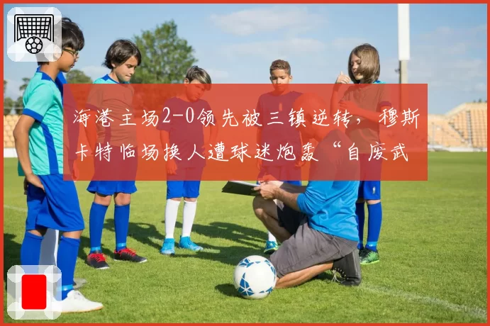 海港主场2-0领先被三镇逆转，穆斯卡特临场换人遭球迷炮轰“自废武功”