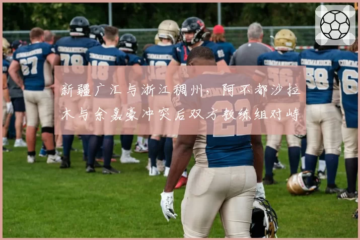 新疆广汇与浙江稠州，阿不都沙拉木与余嘉豪冲突后双方教练组对峙