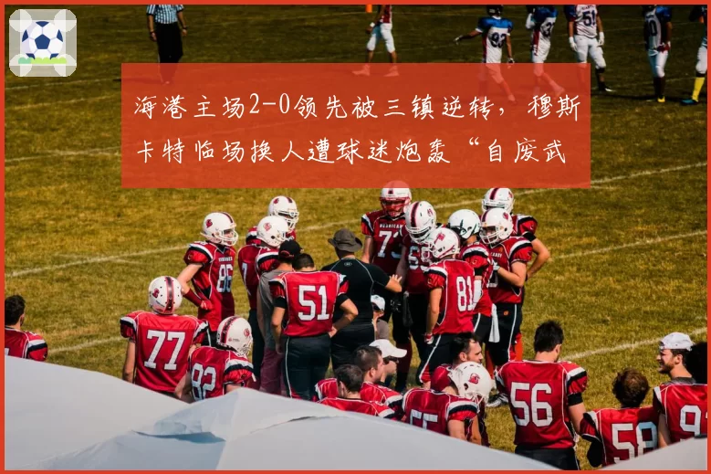 海港主场2-0领先被三镇逆转，穆斯卡特临场换人遭球迷炮轰“自废武功”