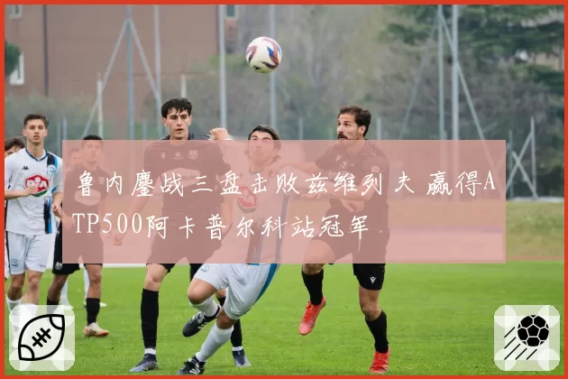 鲁内鏖战三盘击败兹维列夫 赢得ATP500阿卡普尔科站冠军