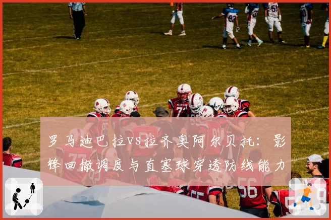 罗马迪巴拉vs拉齐奥阿尔贝托:影锋回撤调度与直塞球穿透防线能力数据对照