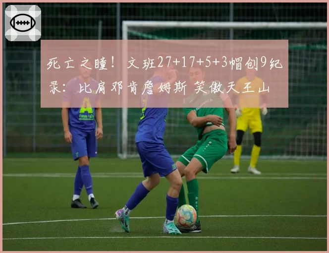 死亡之瞳！文班27+17+5+3帽创9纪录：比肩邓肯詹姆斯 笑傲天王山