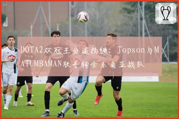 DOTA2双冠王分道扬镳：Topson与MATUMBAMAN联手转会东南亚战队