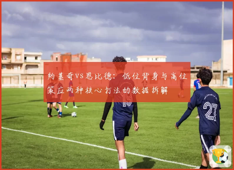 约基奇vs恩比德：低位背身与高位策应两种核心打法的数据拆解