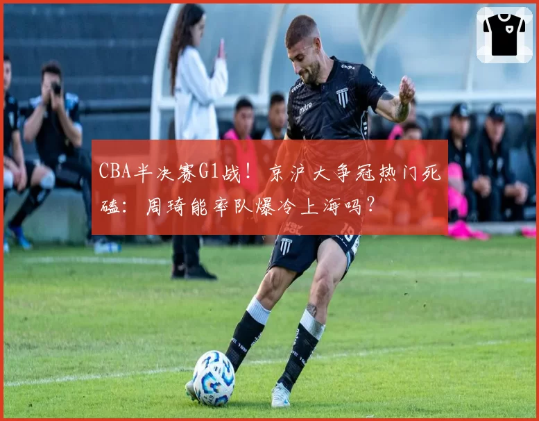 CBA半决赛G1战！京沪大争冠热门死磕：周琦能率队爆冷上海吗？