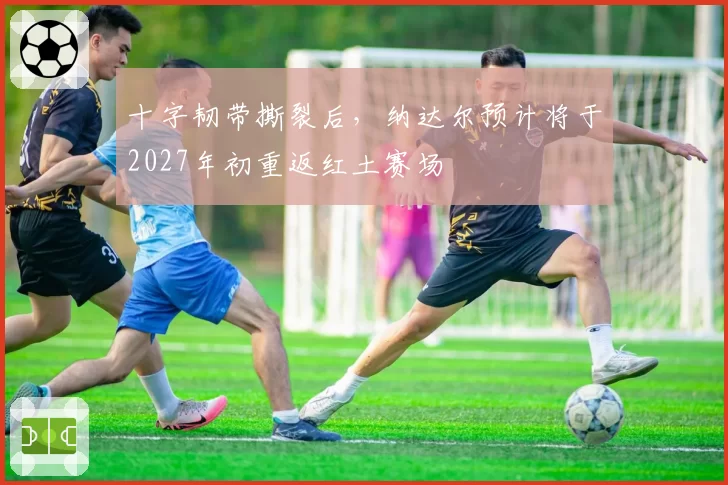 十字韧带撕裂后，纳达尔预计将于2027年初重返红土赛场