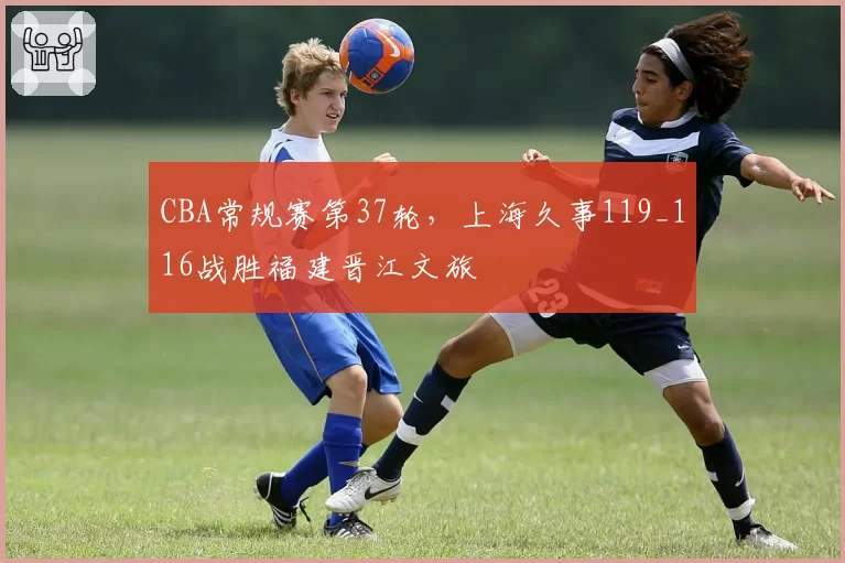 CBA常规赛第37轮，上海久事119_116战胜福建晋江文旅