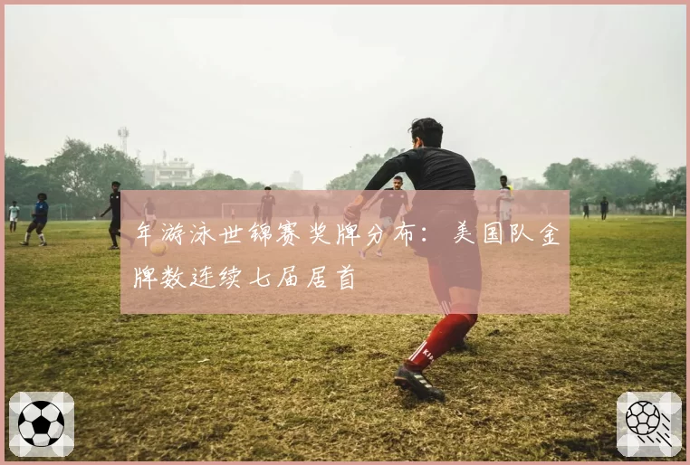 年游泳世锦赛奖牌分布：美国队金牌数连续七届居首