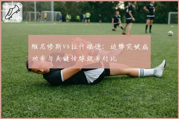 维尼修斯vs拉什福德：边锋突破成功率与关键传球效率对比