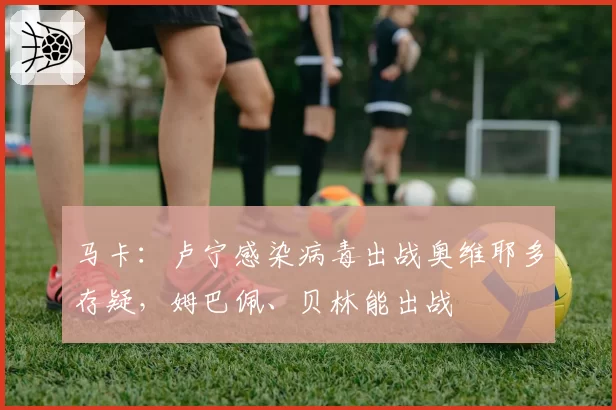 马卡：卢宁感染病毒出战奥维耶多存疑，姆巴佩、贝林能出战