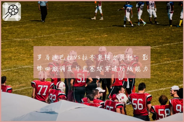 罗马迪巴拉vs拉齐奥阿尔贝托:影锋回撤调度与直塞球穿透防线能力数据对照