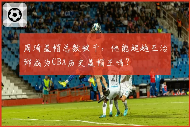 周琦盖帽总数破千，他能超越王治郅成为CBA历史盖帽王吗？