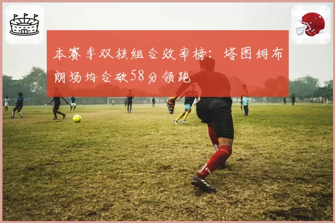 本赛季双核组合效率榜：塔图姆布朗场均合砍58分领跑